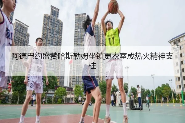 阿德巴约盛赞哈斯勒姆坐镇更衣室成热火精神支柱
